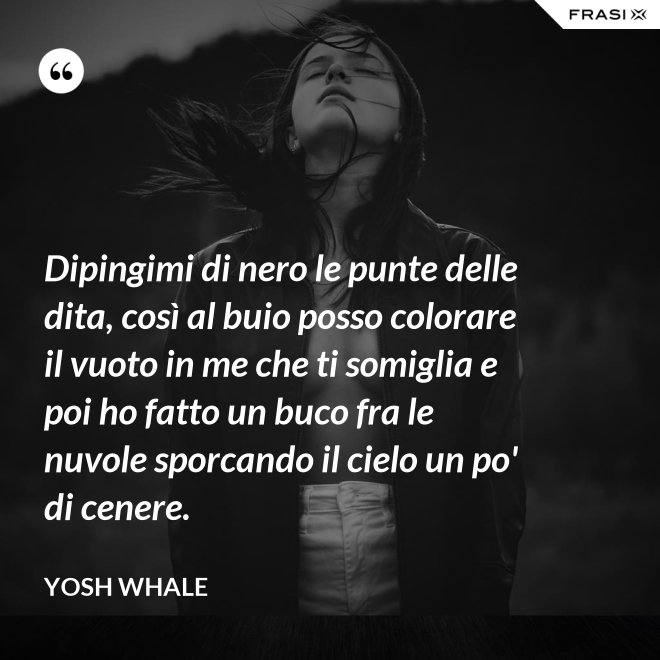 Dipingimi di nero le punte delle dita, così al buio posso colorare il vuoto in me che ti somiglia e poi ho fatto un buco fra le nuvole sporcando il cielo un po' di cenere. - Yosh Whale