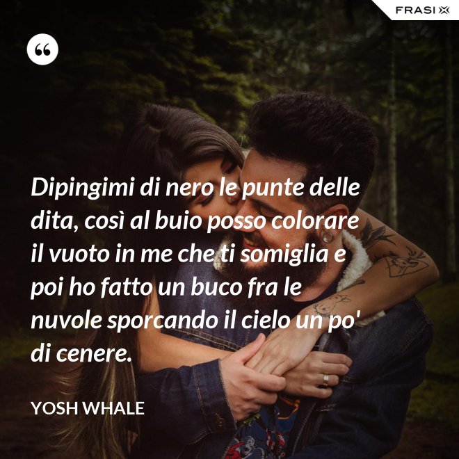 Dipingimi di nero le punte delle dita, così al buio posso colorare il vuoto in me che ti somiglia e poi ho fatto un buco fra le nuvole sporcando il cielo un po' di cenere. - Yosh Whale