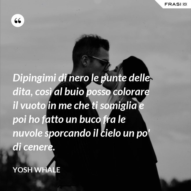 Dipingimi di nero le punte delle dita, così al buio posso colorare il vuoto in me che ti somiglia e poi ho fatto un buco fra le nuvole sporcando il cielo un po' di cenere. - Yosh Whale