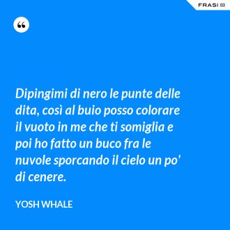 Dipingimi di nero le punte delle dita, così al buio posso colorare il vuoto in me che ti somiglia e poi ho fatto un buco fra le nuvole sporcando il cielo un po' di cenere. - Yosh Whale