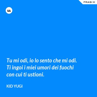Tu mi odi, io lo sento che mi odi. Ti ingoi i miei umori dei fuochi con cui ti ustioni. - Kid Yugi