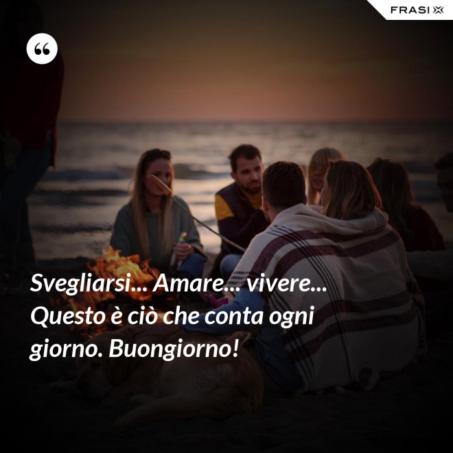Svegliarsi... Amare... vivere... Questo è ciò che conta ogni giorno. Buongiorno! - Anonimo