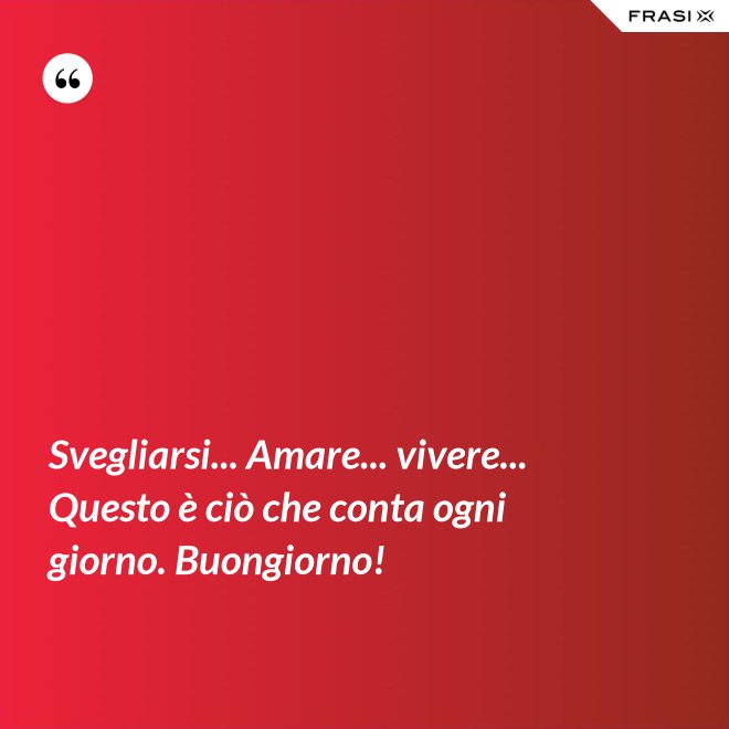 Svegliarsi... Amare... vivere... Questo è ciò che conta ogni giorno. Buongiorno! - Anonimo