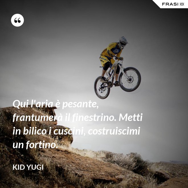 Qui l'aria è pesante, frantumerà il finestrino. Metti in bilico i cuscini, costruiscimi un fortino. - Kid Yugi
