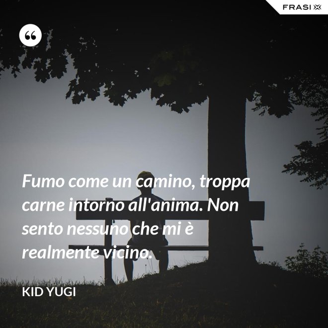 Fumo come un camino, troppa carne intorno all'anima. Non sento nessuno che mi è realmente vicino. - Kid Yugi