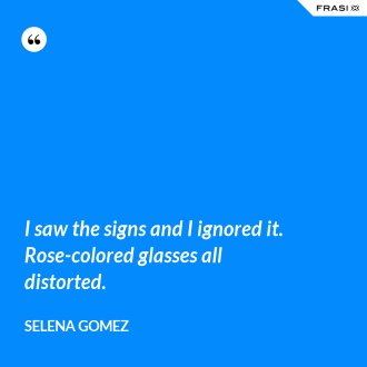 I saw the signs and I ignored it. Rose-colored glasses all distorted. - Selena Gomez