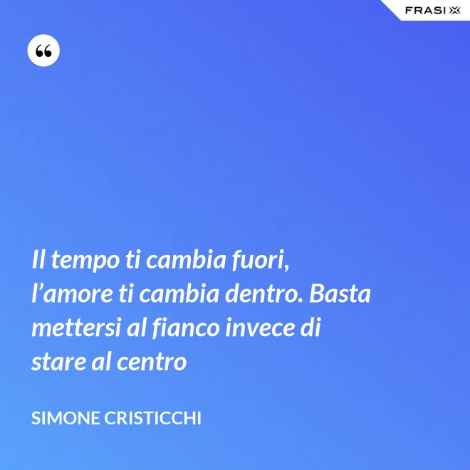 Il tempo ti cambia fuori, l’amore ti cambia dentro. Basta mettersi al fianco invece di stare al centro - Simone Cristicchi