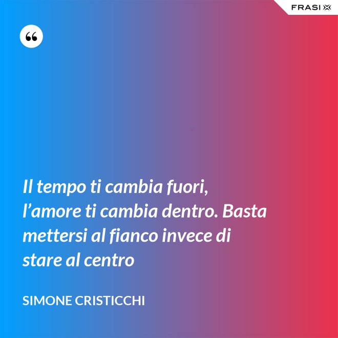 Il tempo ti cambia fuori, l’amore ti cambia dentro. Basta mettersi al fianco invece di stare al centro - Simone Cristicchi
