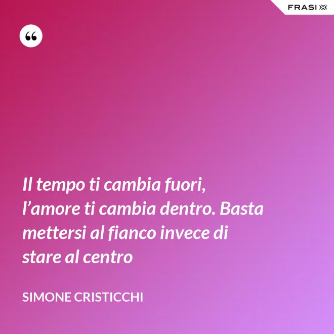 Il tempo ti cambia fuori, l’amore ti cambia dentro. Basta mettersi al fianco invece di stare al centro - Simone Cristicchi