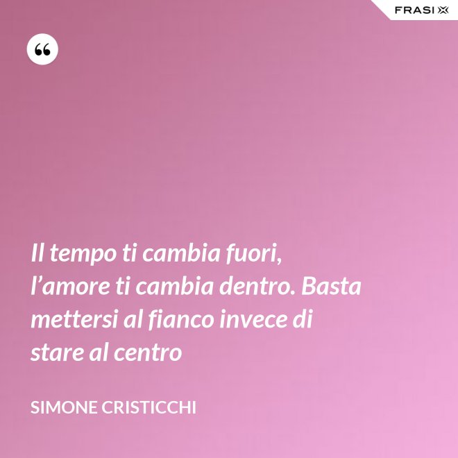 Il tempo ti cambia fuori, l’amore ti cambia dentro. Basta mettersi al fianco invece di stare al centro - Simone Cristicchi