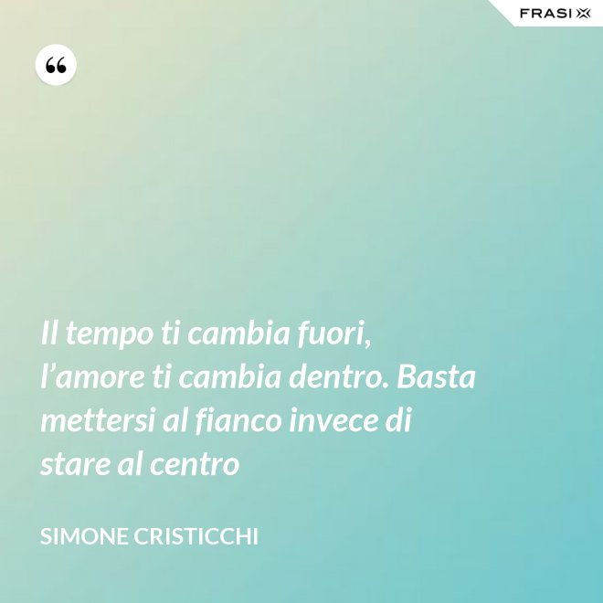 Il tempo ti cambia fuori, l’amore ti cambia dentro. Basta mettersi al fianco invece di stare al centro - Simone Cristicchi