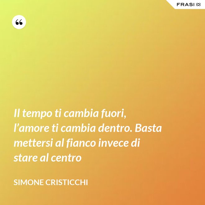 Il tempo ti cambia fuori, l’amore ti cambia dentro. Basta mettersi al fianco invece di stare al centro - Simone Cristicchi