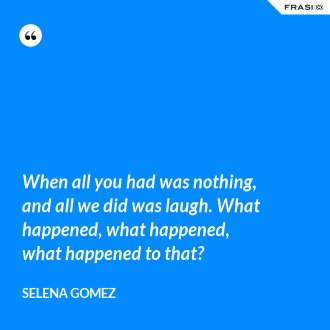 When all you had was nothing, and all we did was laugh. What happened, what happened, what happened to that? - Selena Gomez