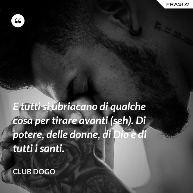 E tutti si ubriacano di qualche cosa per tirare avanti (seh). Di potere, delle donne, di Dio e di tutti i santi. - Club Dogo