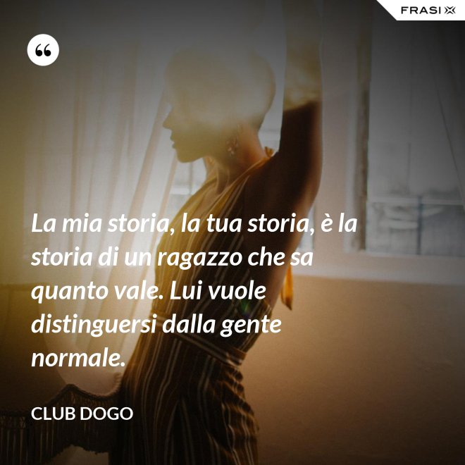 La mia storia, la tua storia, è la storia di un ragazzo che sa quanto vale. Lui vuole distinguersi dalla gente normale. - Club Dogo