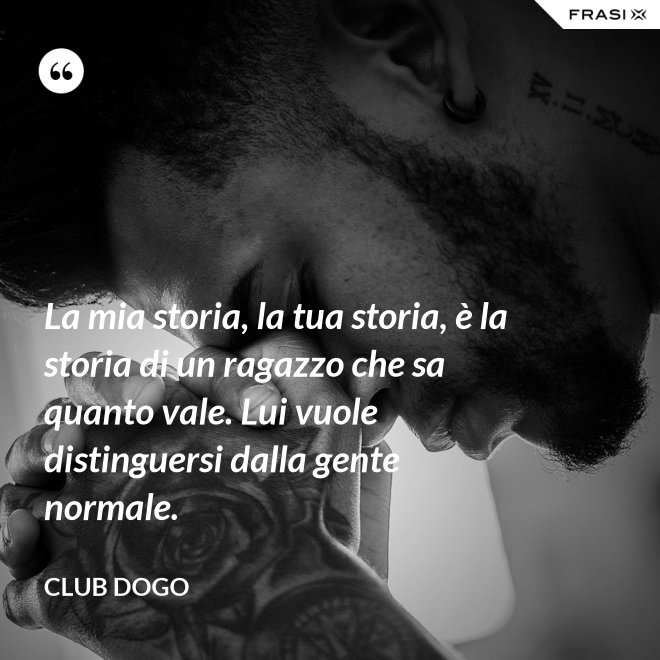 La mia storia, la tua storia, è la storia di un ragazzo che sa quanto vale. Lui vuole distinguersi dalla gente normale. - Club Dogo