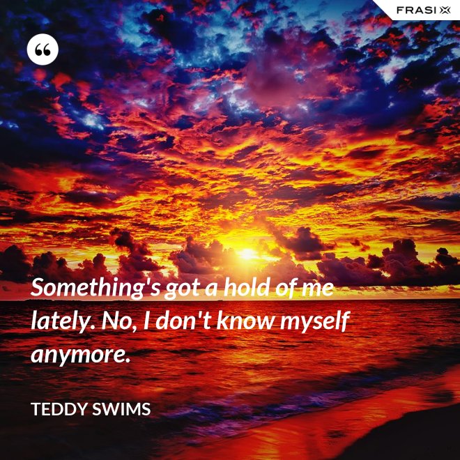 Something's got a hold of me lately. No, I don't know myself anymore. - Teddy Swims