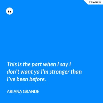 This is the part when I say I don't want ya I'm stronger than I've been before. - Ariana Grande