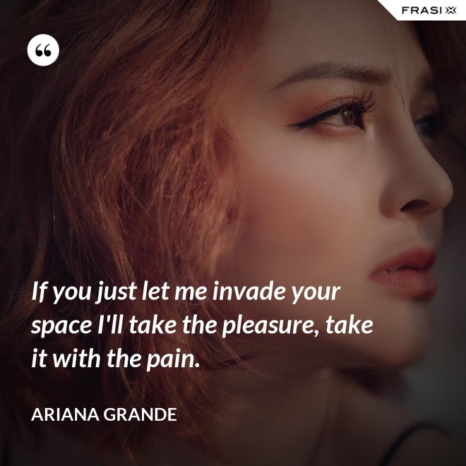 If you just let me invade your space I'll take the pleasure, take it with the pain. - Ariana Grande