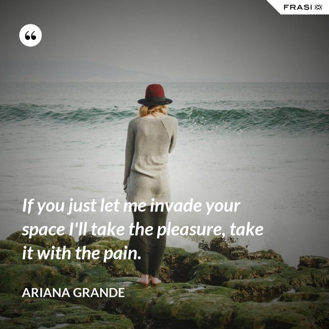 If you just let me invade your space I'll take the pleasure, take it with the pain. - Ariana Grande