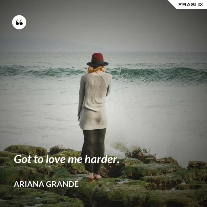 Got to love me harder. - Ariana Grande