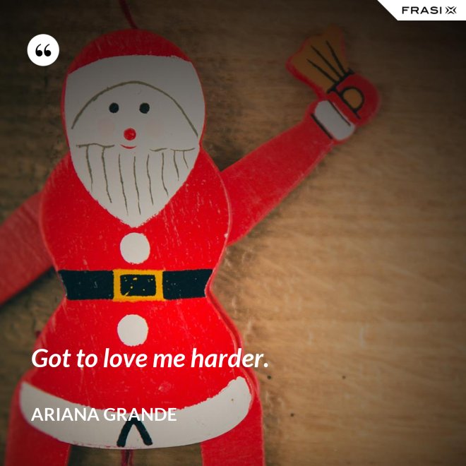 Got to love me harder. - Ariana Grande