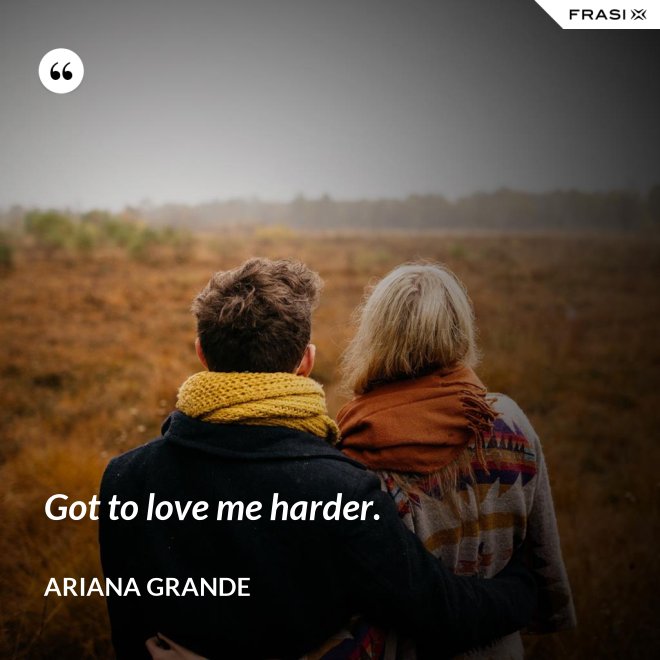 Got to love me harder. - Ariana Grande