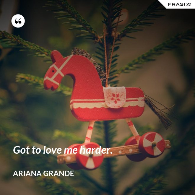 Got to love me harder. - Ariana Grande