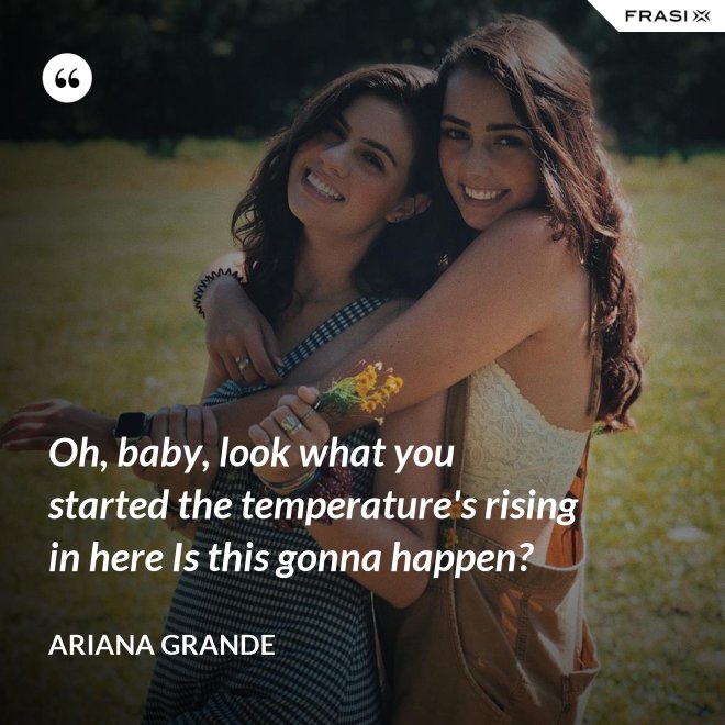 Oh, baby, look what you started the temperature's rising in here Is this gonna happen? - Ariana Grande