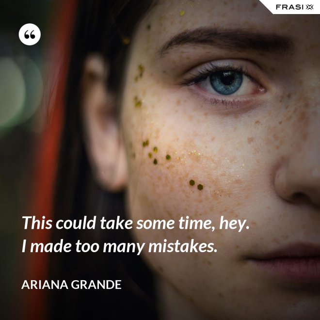 This could take some time, hey. I made too many mistakes. - Ariana Grande