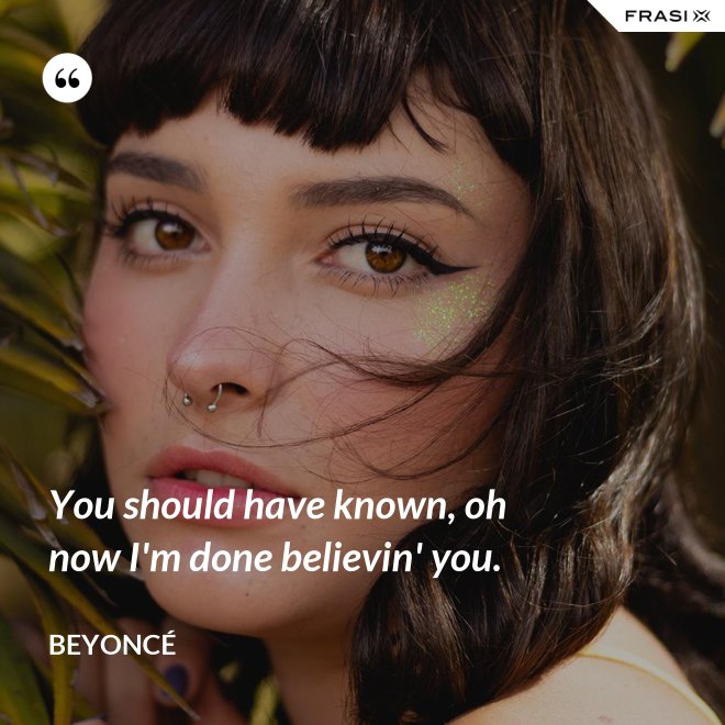 You should have known, oh now I'm done believin' you. - Beyoncé