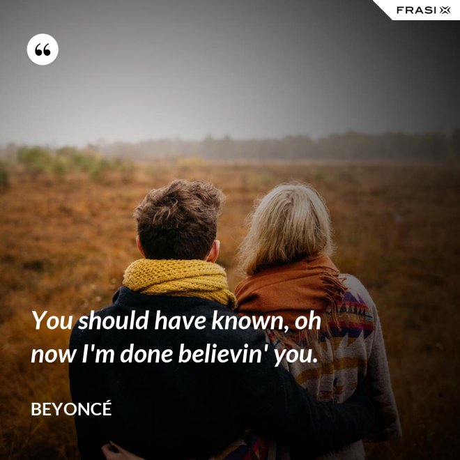 You should have known, oh now I'm done believin' you. - Beyoncé
