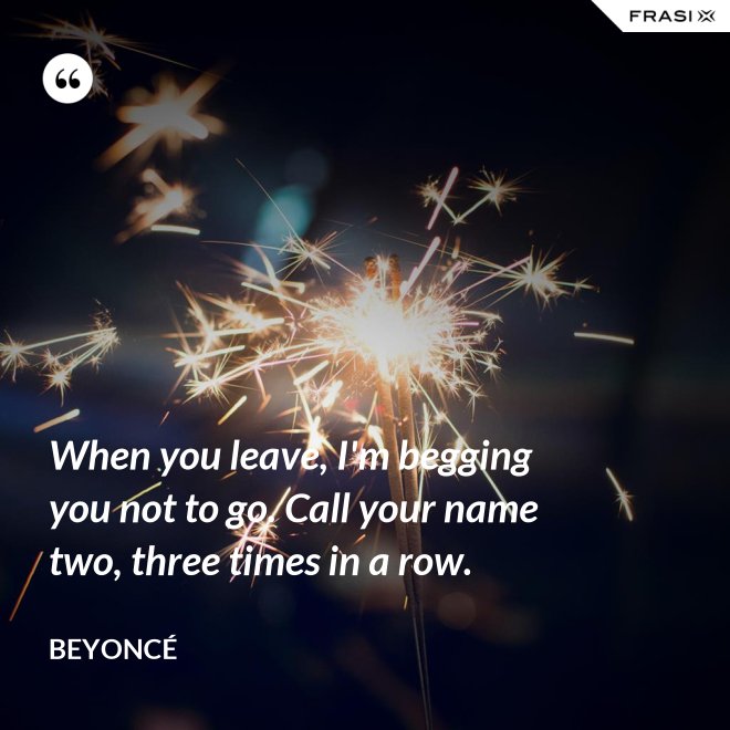 When you leave, I'm begging you not to go. Call your name two, three times in a row. - Beyoncé