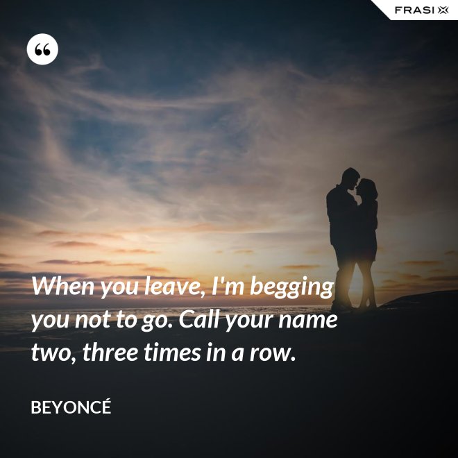 When you leave, I'm begging you not to go. Call your name two, three times in a row. - Beyoncé