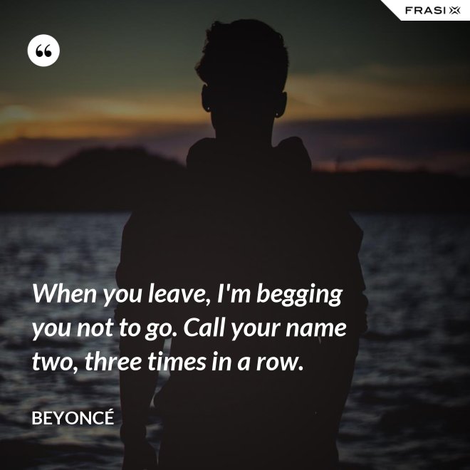 When you leave, I'm begging you not to go. Call your name two, three times in a row. - Beyoncé