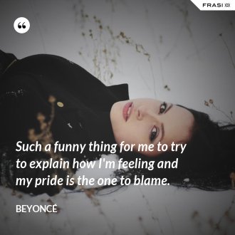 Such a funny thing for me to try to explain how I'm feeling and my pride is the one to blame. - Beyoncé