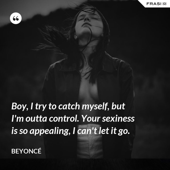 Boy, I try to catch myself, but I'm outta control. Your sexiness is so appealing, I can't let it go. - Beyoncé
