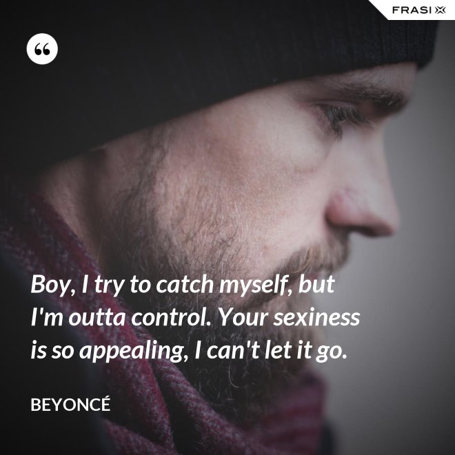 Boy, I try to catch myself, but I'm outta control. Your sexiness is so appealing, I can't let it go. - Beyoncé