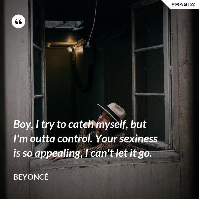 Boy, I try to catch myself, but I'm outta control. Your sexiness is so appealing, I can't let it go. - Beyoncé