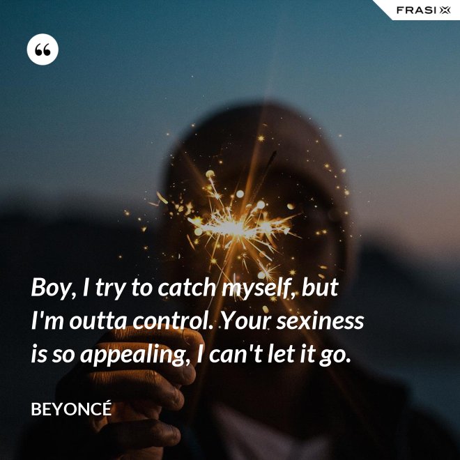 Boy, I try to catch myself, but I'm outta control. Your sexiness is so appealing, I can't let it go. - Beyoncé