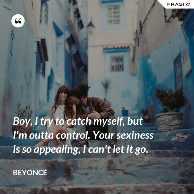 Boy, I try to catch myself, but I'm outta control. Your sexiness is so appealing, I can't let it go. - Beyoncé