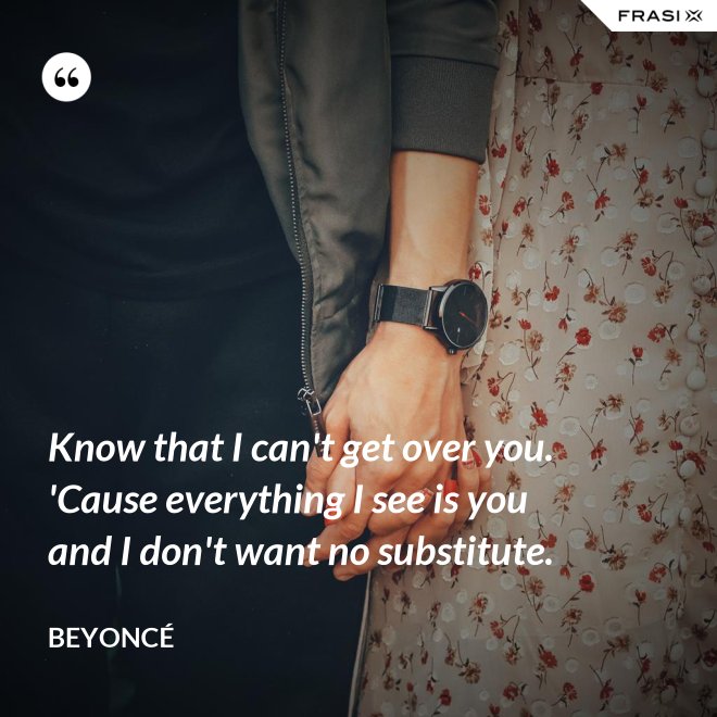 Know that I can't get over you. 'Cause everything I see is you and I don't want no substitute. - Beyoncé
