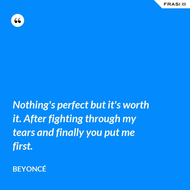 Nothing's perfect but it's worth it. After fighting through my tears and finally you put me first. - Beyoncé