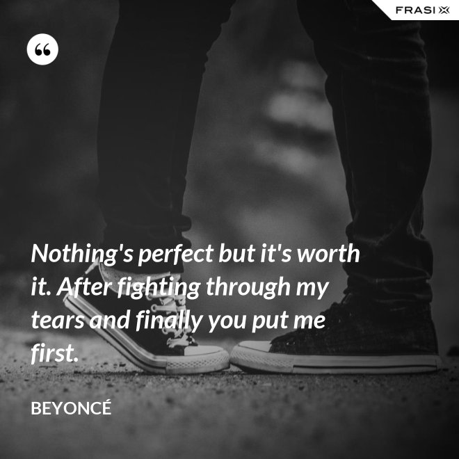 Nothing's perfect but it's worth it. After fighting through my tears and finally you put me first. - Beyoncé