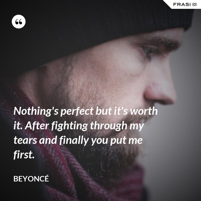 Nothing's perfect but it's worth it. After fighting through my tears and finally you put me first. - Beyoncé