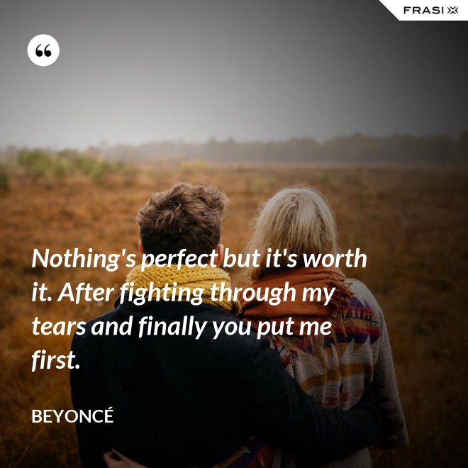 Nothing's perfect but it's worth it. After fighting through my tears and finally you put me first. - Beyoncé