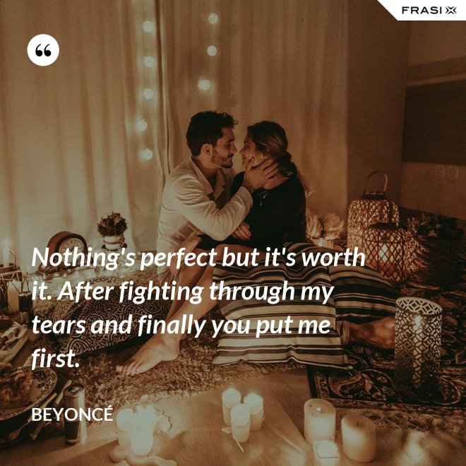 Nothing's perfect but it's worth it. After fighting through my tears and finally you put me first. - Beyoncé
