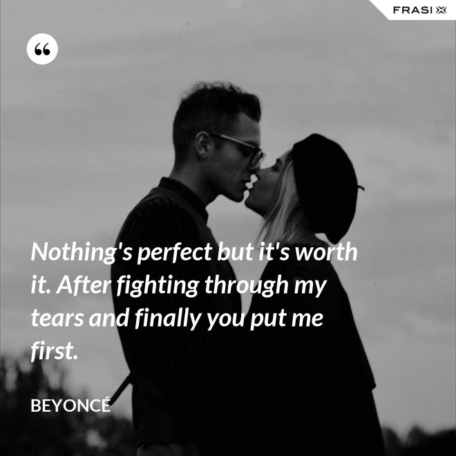 Nothing's perfect but it's worth it. After fighting through my tears and finally you put me first. - Beyoncé