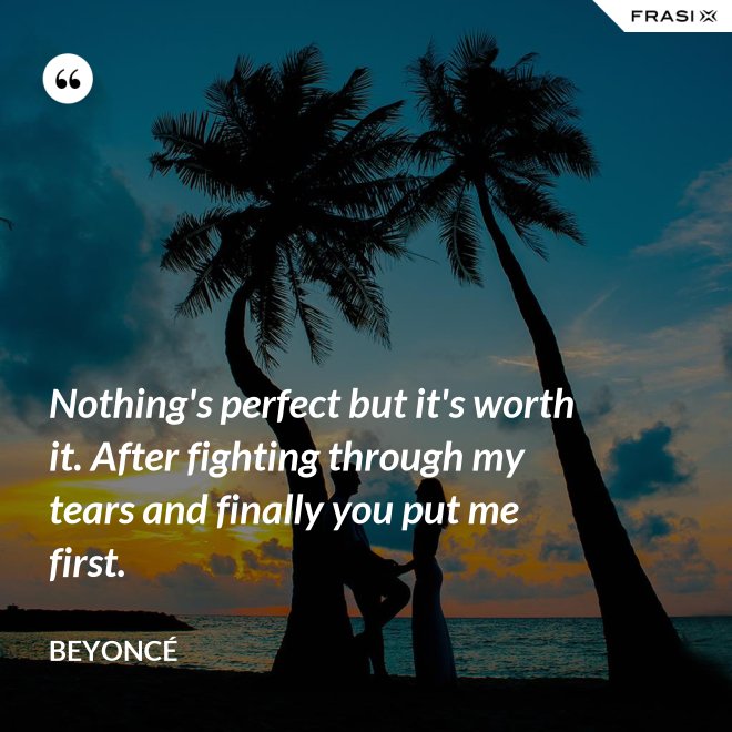 Nothing's perfect but it's worth it. After fighting through my tears and finally you put me first. - Beyoncé