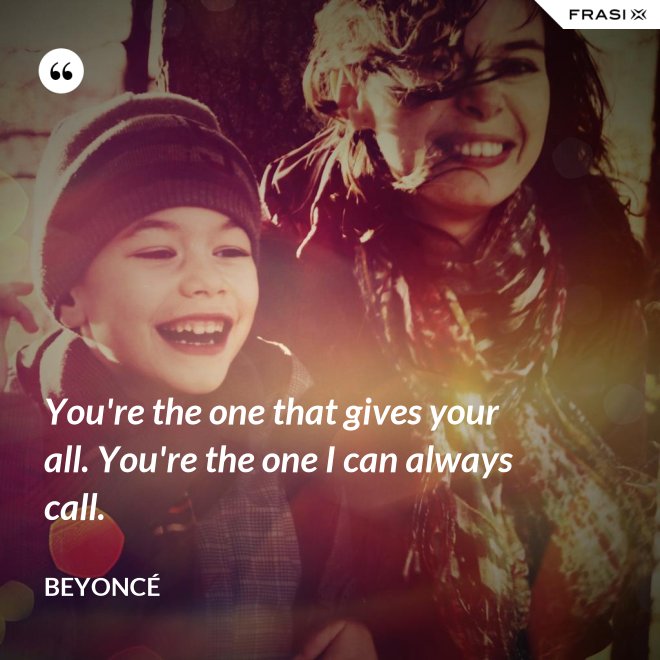 You're the one that gives your all. You're the one I can always call. - Beyoncé
